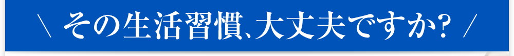 その生活習慣、大丈夫ですか？